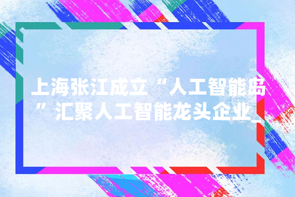 上海张江成立“人工智能岛”汇聚人工智能龙头企业_人工智能_家当