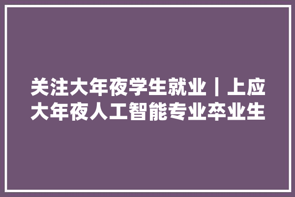 关注大年夜学生就业｜上应大年夜人工智能专业卒业生拿到多个offer_家当_人工智能