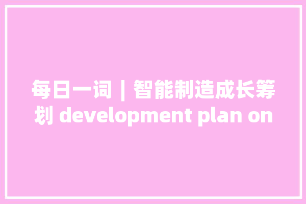 每日一词∣智能制造成长筹划 development plan on smart manufacturing_家当_智能 AI快讯
