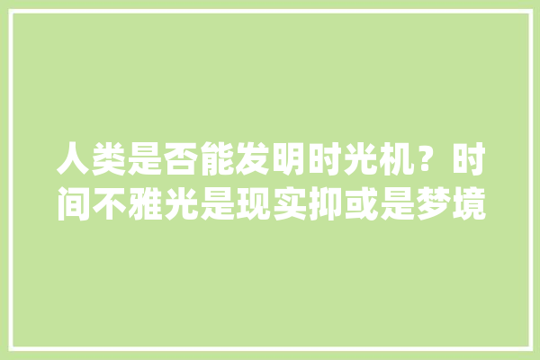 人类是否能发明时光机？时间不雅光是现实抑或是梦境？_时空_守恒定律 AI简讯