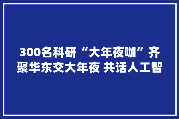 300名科研“大年夜咖”齐聚华东交大年夜 共话人工智能新成长_人工智能_江西省