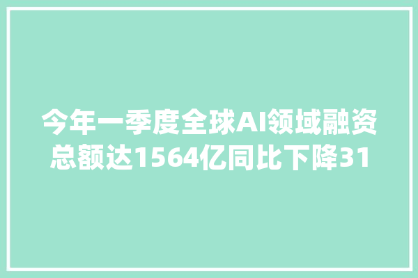 今年一季度全球AI领域融资总额达1564亿同比下降31.2%｜钛媒体AGI_融资_美元