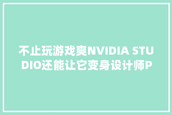 不止玩游戏爽NVIDIA STUDIO还能让它变身设计师PC_创作者_显卡