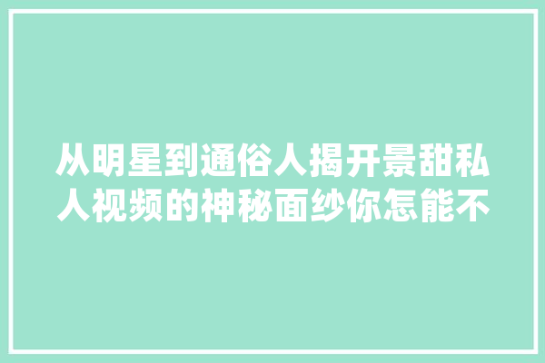 从明星到通俗人揭开景甜私人视频的神秘面纱你怎能不震撼！_本身的_事宜