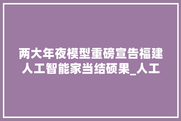 两大年夜模型重磅宣告福建人工智能家当结硕果_人工智能_福建 智能写作