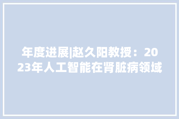 年度进展|赵久阳教授：2023年人工智能在肾脏病领域应用的研究进展_人工智能_患者 智能问答