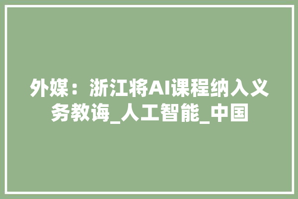 外媒：浙江将AI课程纳入义务教诲_人工智能_中国 智能写作