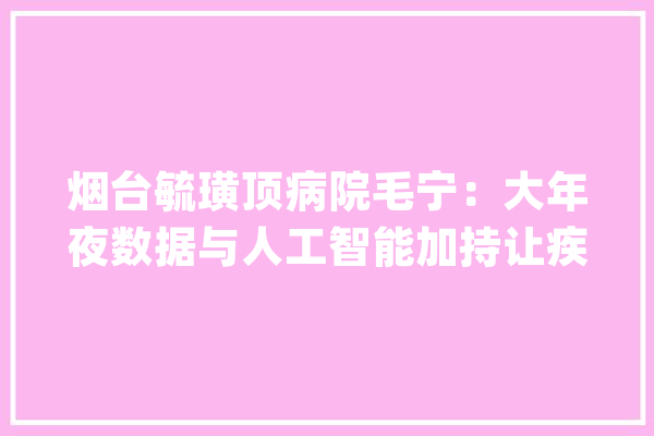 烟台毓璜顶病院毛宁：大年夜数据与人工智能加持让疾病无处遁逃_人工智能_烟台 AI简讯