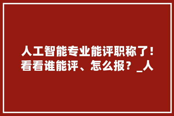 人工智能专业能评职称了！看看谁能评、怎么报？_人工智能_职称 AI快讯