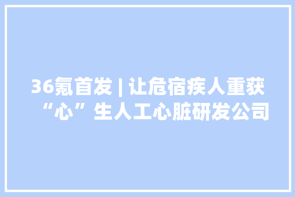36氪首发 | 让危宿疾人重获“心”生人工心脏研发公司「心擎医疗」获得超亿元B轮融资_心脏_医疗