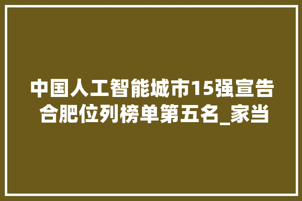 中国人工智能城市15强宣告 合肥位列榜单第五名_家当_合肥 科技快讯