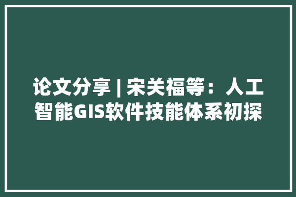 论文分享 | 宋关福等：人工智能GIS软件技能体系初探_技巧_空间 智能写作