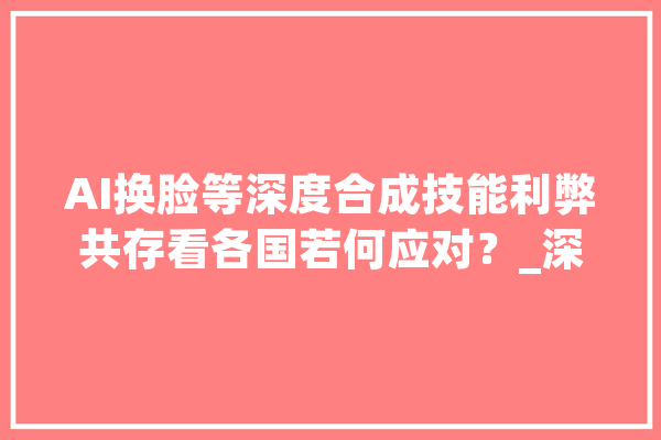 AI换脸等深度合成技能利弊共存看各国若何应对？_深度_技巧