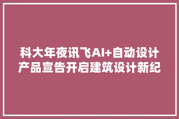 科大年夜讯飞AI+自动设计产品宣告开启建筑设计新纪元_模子_施工图