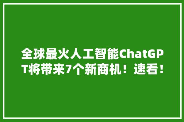 全球最火人工智能ChatGPT将带来7个新商机！速看！_机械人_用户