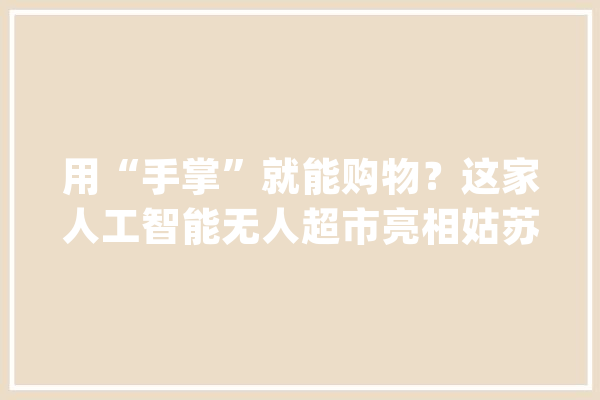 用“手掌”就能购物？这家人工智能无人超市亮相姑苏 吸睛无数！_绑定_姑苏