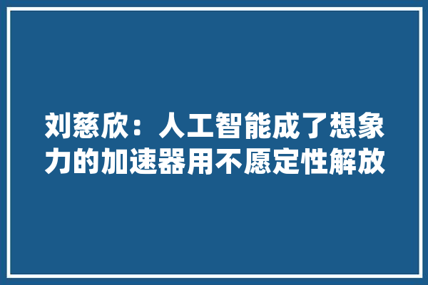 刘慈欣：人工智能成了想象力的加速器用不愿定性解放想象力_科幻_想象力 绘影字幕