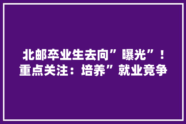 北邮卒业生去向”曝光”！重点关注：培养”就业竞争力”有多重要_北邮_单元