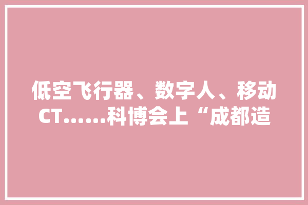 低空飞行器、数字人、移动CT……科博会上“成都造”秀未来_成都_人工智能 文字写作