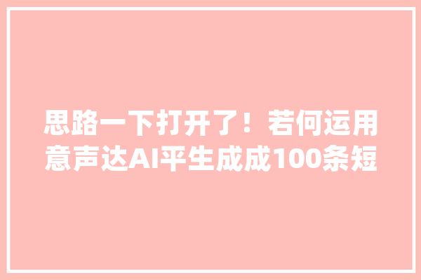 思路一下打开了！若何运用意声达AI平生成成100条短视频附教程_视频_剧本