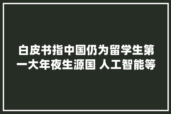 白皮书指中国仍为留学生第一大年夜生源国 人工智能等领域就业潜力大年夜_白皮书_数据