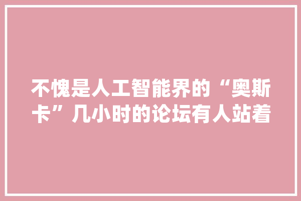 不愧是人工智能界的“奥斯卡”几小时的论坛有人站着听完_论坛_人工智能 智能写作