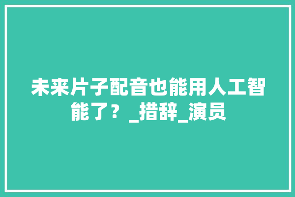 未来片子配音也能用人工智能了？_措辞_演员 计算机