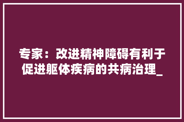 专家：改进精神障碍有利于促进躯体疾病的共病治理_精力_卫生