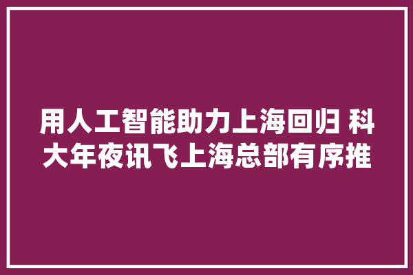 用人工智能助力上海回归 科大年夜讯飞上海总部有序推进复工复产_聪明_上海 智能助手