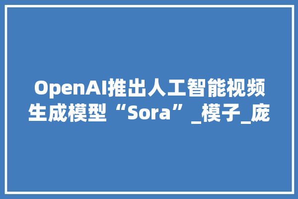 OpenAI推出人工智能视频生成模型“Sora”_模子_庞杂 AI快讯