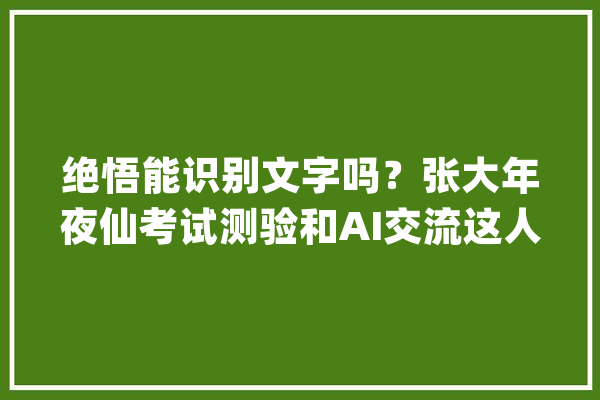 绝悟能识别文字吗？张大年夜仙考试测验和AI交流这人工智能有点器械_年夜仙_人机