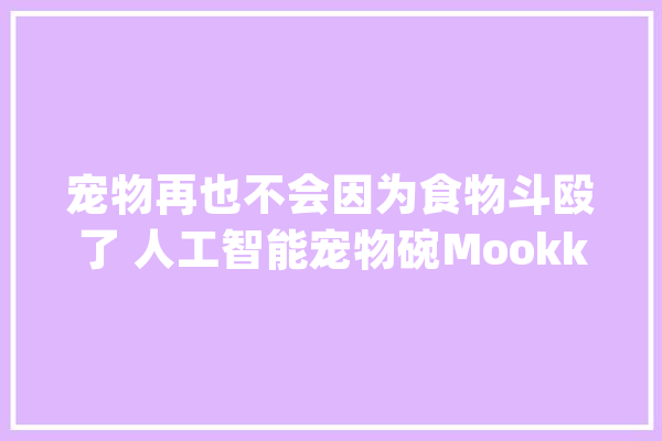 宠物再也不会因为食物斗殴了 人工智能宠物碗Mookkie防抢食_宠物_可拆卸 科技快讯