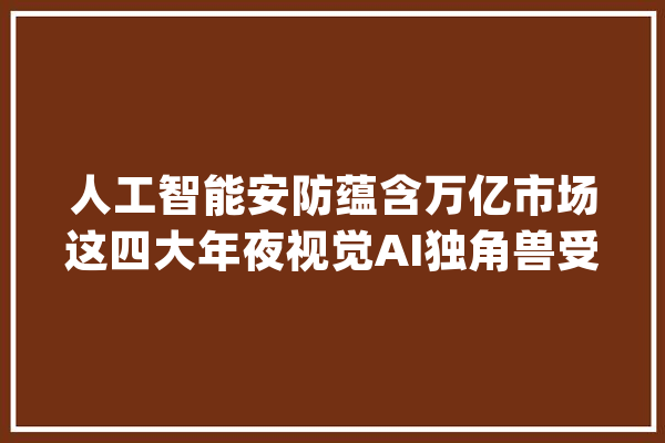 人工智能安防蕴含万亿市场这四大年夜视觉AI独角兽受青睐_安防_人工智能 AI快讯