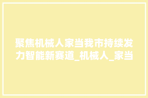 聚焦机械人家当我市持续发力智能新赛道_机械人_家当 智能写作