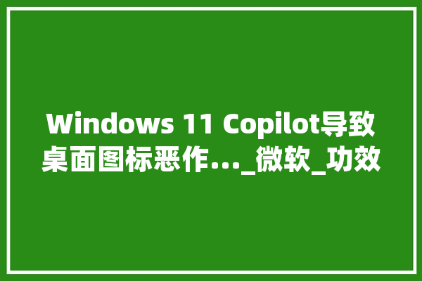 Windows 11 Copilot导致桌面图标恶作..._微软_功效