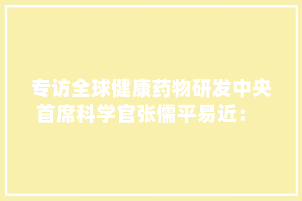 专访全球健康药物研发中央首席科学官张儒平易近：  试图让人工智能成为超级制药科学家_药物_人工智能