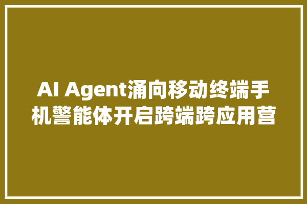 AI Agent涌向移动终端手机警能体开启跨端跨应用营业连接新场景_智能_手机 智能写作