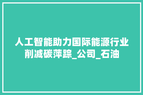 人工智能助力国际能源行业削减碳萍踪_公司_石油 智能助手
