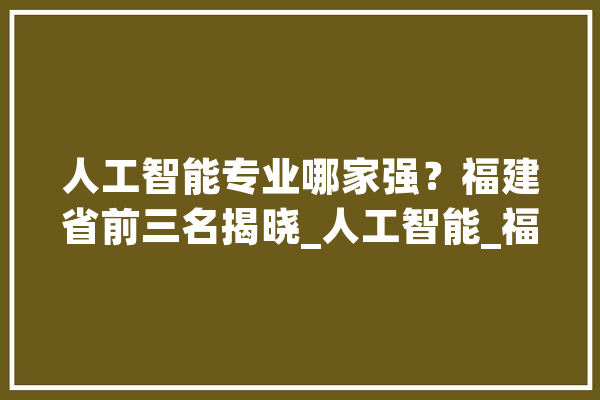人工智能专业哪家强？福建省前三名揭晓_人工智能_福建省 AI快讯