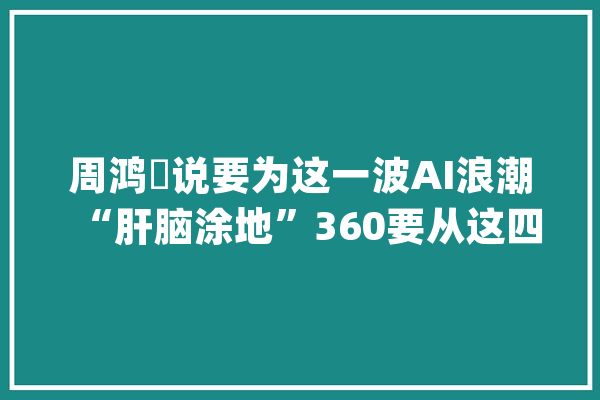 周鸿祎说要为这一波AI浪潮“肝脑涂地”360要从这四大年夜角度构造_人工智能_互联网
