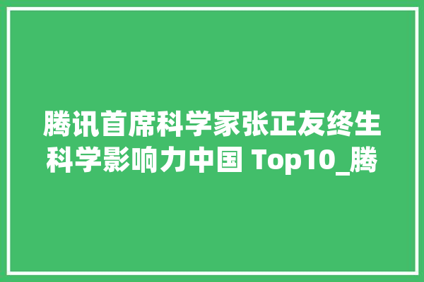 腾讯首席科学家张正友终生科学影响力中国 Top10_腾讯_科学 智能写作