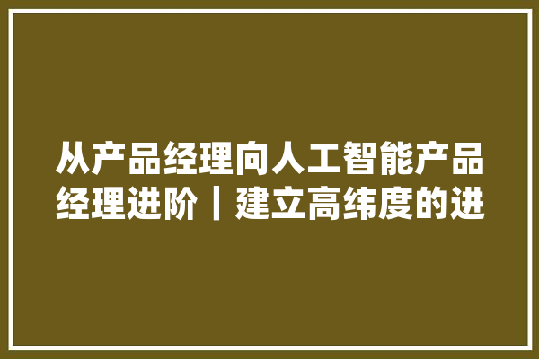 从产品经理向人工智能产品经理进阶｜建立高纬度的进修方法_人工智能_产物 AI快讯