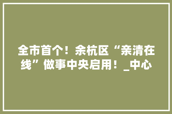 全市首个！余杭区“亲清在线”做事中央启用！_中心_政策 智能写作