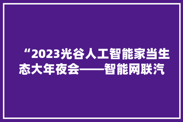 “2023光谷人工智能家当生态大年夜会——智能网联汽车专场”在汉举办_人工智能_家当 AI简讯