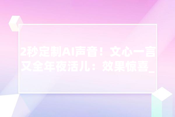 2秒定制AI声音！文心一言又全年夜活儿：效果惊喜_声音_模子