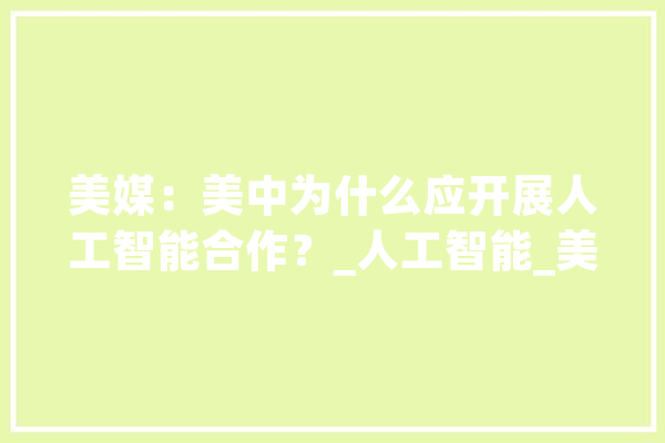 美媒：美中为什么应开展人工智能合作？_人工智能_美国 智能写作