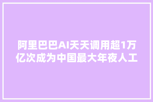 阿里巴巴AI天天调用超1万亿次成为中国最大年夜人工智能公司_阿里_阿里巴巴 科技快讯