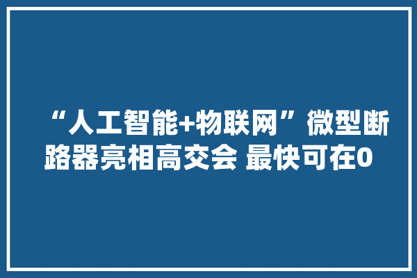 “人工智能+物联网”微型断路器亮相高交会 最快可在0.005秒内割断电路_聪明_能源 科技快讯