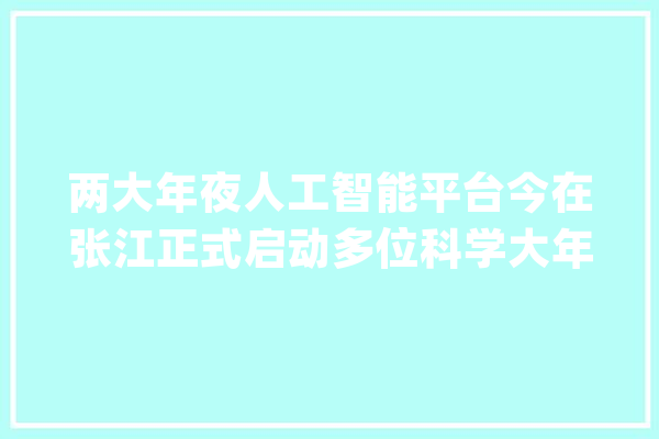两大年夜人工智能平台今在张江正式启动多位科学大年夜咖共话AI for Science_人工智能_科学 文字写作