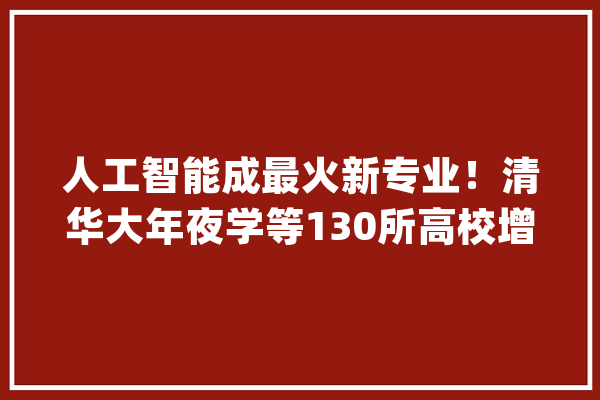 人工智能成最火新专业！清华大年夜学等130所高校增设_人工智能_专业 文字写作